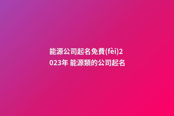 能源公司起名免費(fèi)2023年 能源類的公司起名-第1張-公司起名-玄機(jī)派